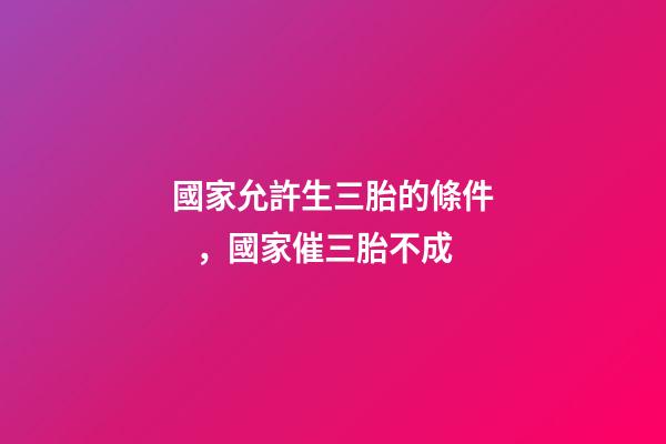 國家允許生三胎的條件，國家催三胎不成